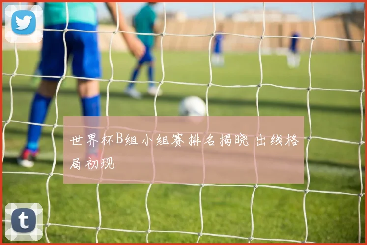 世界杯B组小组赛排名揭晓 出线格局初现