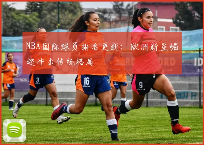 NBA国际球员排名更新：欧洲新星崛起冲击传统格局
