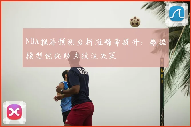 NBA推荐预测分析准确率提升,数据模型优化助力投注决策