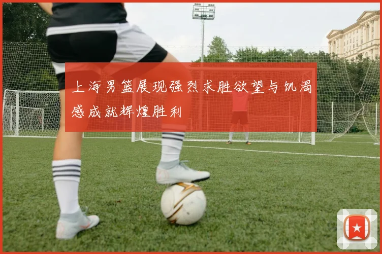 上海男篮展现强烈求胜欲望与饥渴感成就辉煌胜利