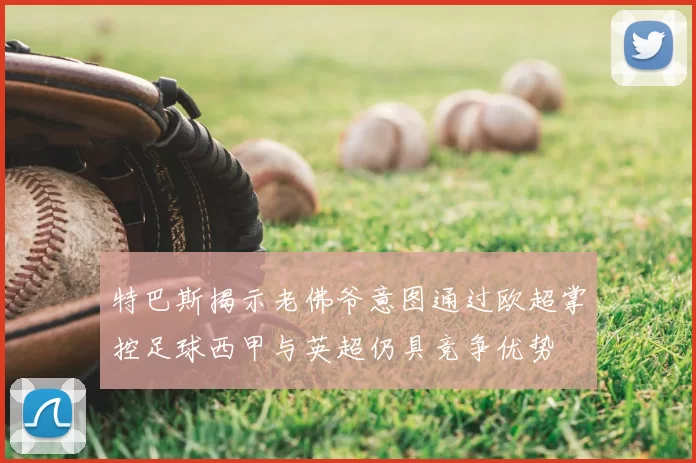 特巴斯揭示老佛爷意图通过欧超掌控足球西甲与英超仍具竞争优势