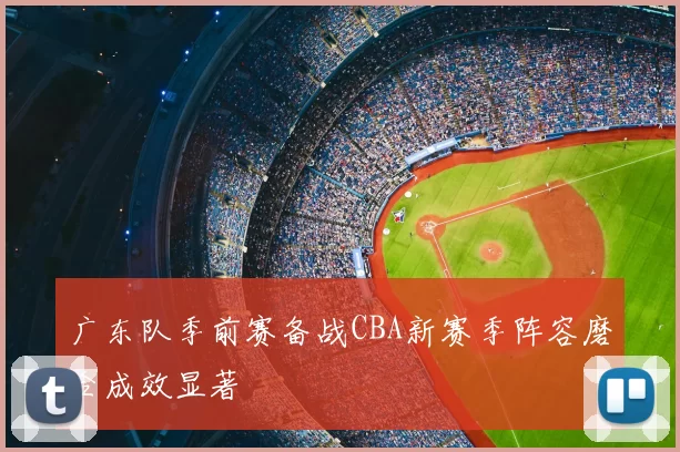 广东队季前赛备战CBA新赛季阵容磨合成效显著