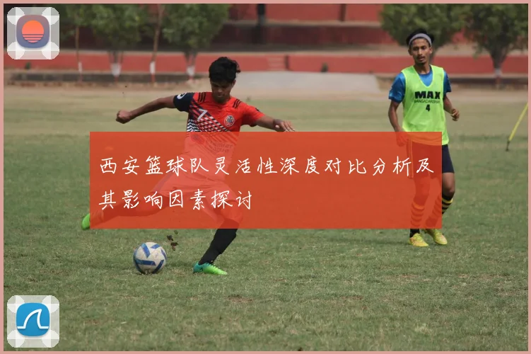 西安篮球队灵活性深度对比分析及其影响因素探讨
