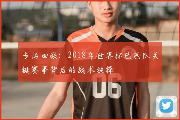 专访回顾:2018年世界杯巴西队关键赛事背后的战术抉择