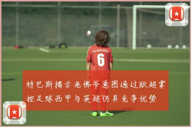 特巴斯揭示老佛爷意图通过欧超掌控足球西甲与英超仍具竞争优势