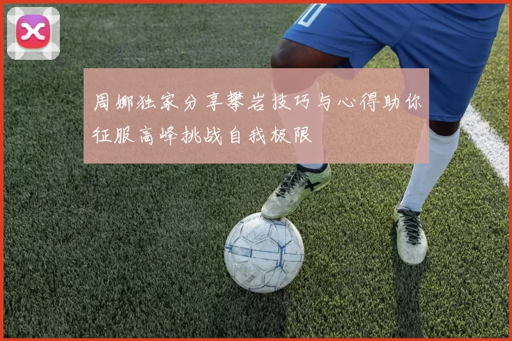 周娜独家分享攀岩技巧与心得助你征服高峰挑战自我极限