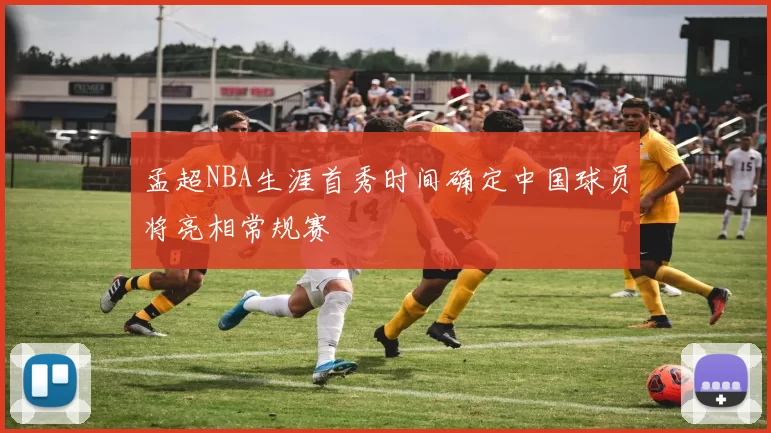 孟超NBA生涯首秀时间确定中国球员将亮相常规赛