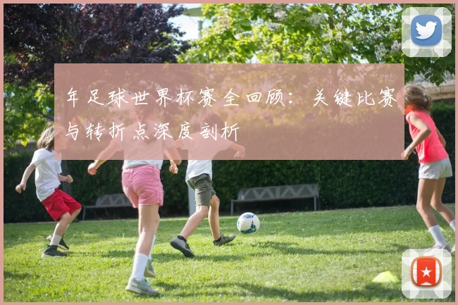 年足球世界杯赛全回顾:关键比赛与转折点深度剖析