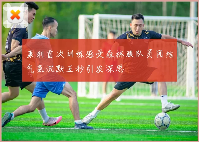 康利首次训练感受森林狼队员团结气氛沉默五秒引发深思