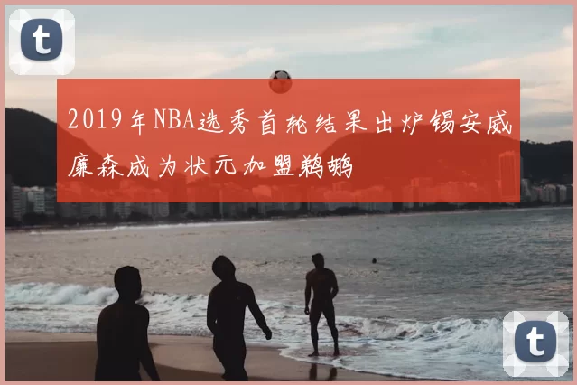 2019年NBA选秀首轮结果出炉锡安威廉森成为状元加盟鹈鹕
