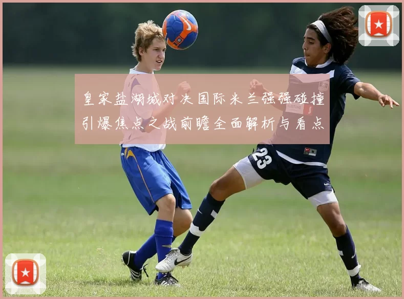 皇家盐湖城对决国际米兰强强碰撞引爆焦点之战前瞻全面解析与看点预测