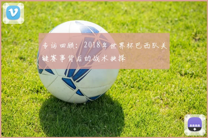 专访回顾:2018年世界杯巴西队关键赛事背后的战术抉择