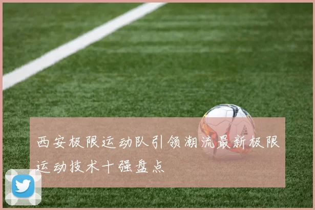 西安极限运动队引领潮流最新极限运动技术十强盘点