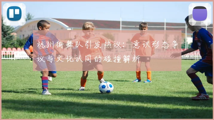 杭州街舞队引发热议：意识形态争议与文化认同的碰撞解析