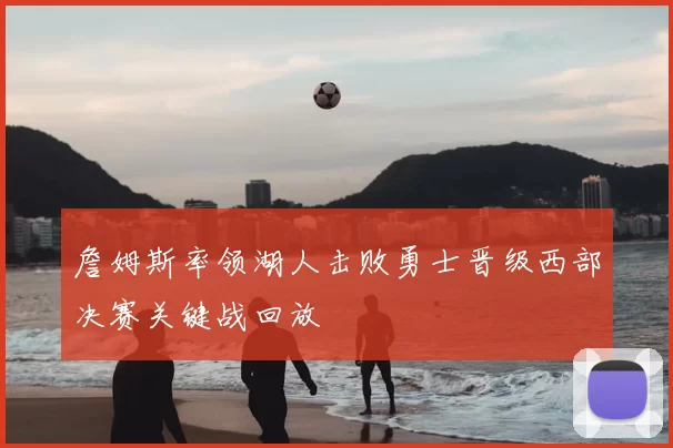 詹姆斯率领湖人击败勇士晋级西部决赛关键战回放