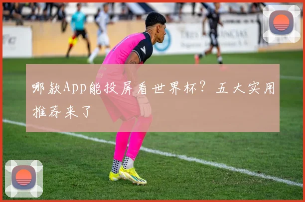 哪款App能投屏看世界杯?五大实用推荐来了