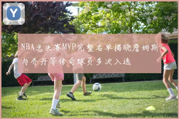 NBA总决赛MVP完整名单揭晓詹姆斯与乔丹等传奇球员多次入选