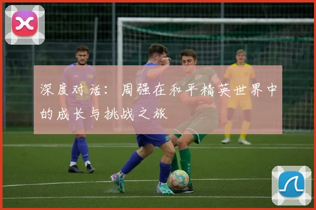 深度对话:周强在和平精英世界中的成长与挑战之旅