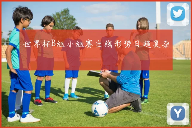 世界杯B组小组赛出线形势日趋复杂