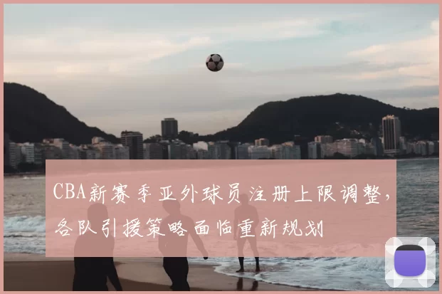 CBA新赛季亚外球员注册上限调整，各队引援策略面临重新规划