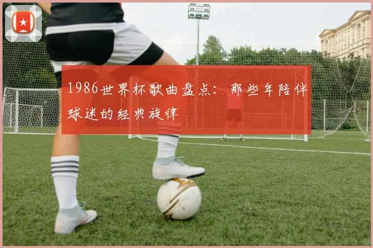 1986世界杯歌曲盘点：那些年陪伴球迷的经典旋律