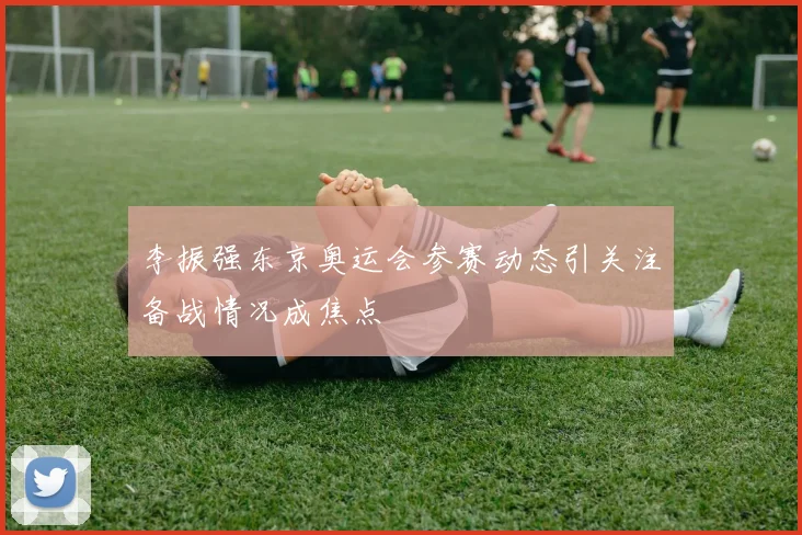 李振强东京奥运会参赛动态引关注备战情况成焦点