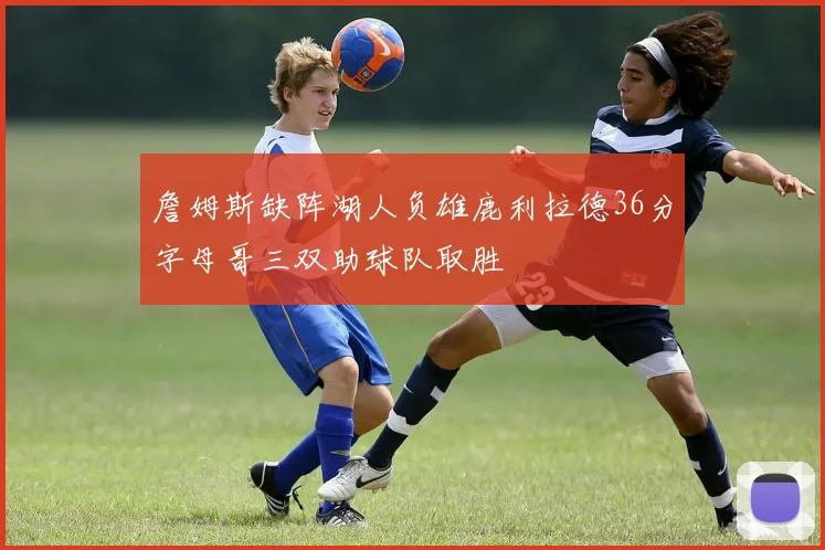 詹姆斯缺阵湖人负雄鹿利拉德36分字母哥三双助球队取胜