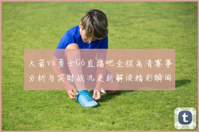 火箭vs勇士G6直播吧全程高清赛事分析与实时战况更新解读精彩瞬间