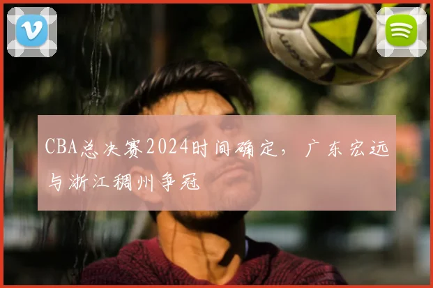 CBA总决赛2024时间确定，广东宏远与浙江稠州争冠