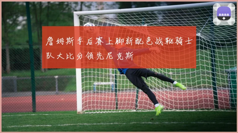 詹姆斯季后赛上脚新配色战靴骑士队大比分领先尼克斯