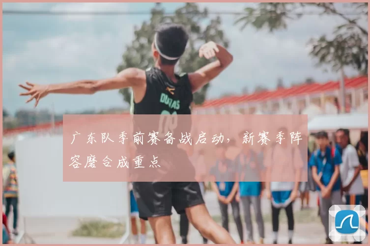 广东队季前赛备战启动，新赛季阵容磨合成重点