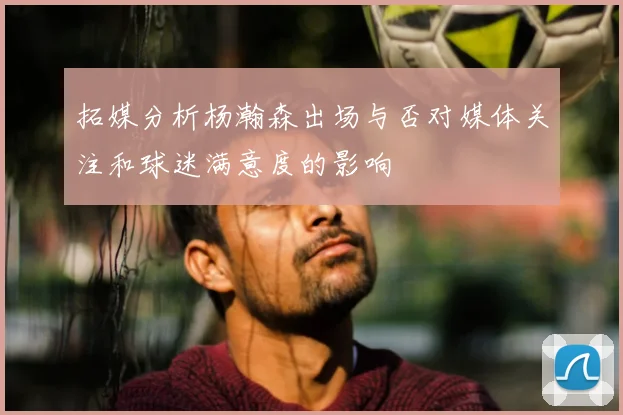 拓媒分析杨瀚森出场与否对媒体关注和球迷满意度的影响