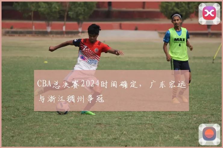 CBA总决赛2024时间确定,广东宏远与浙江稠州争冠
