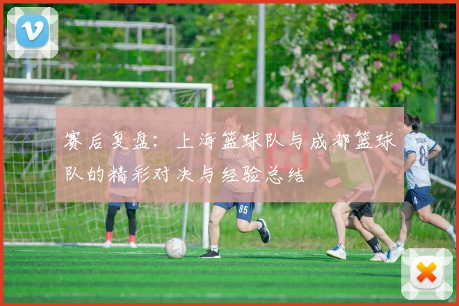 赛后复盘:上海篮球队与成都篮球队的精彩对决与经验总结