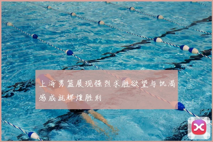 上海男篮展现强烈求胜欲望与饥渴感成就辉煌胜利