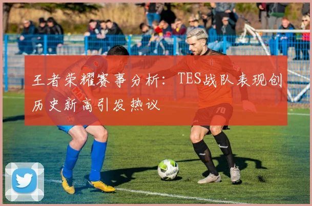 王者荣耀赛事分析：TES战队表现创历史新高引发热议