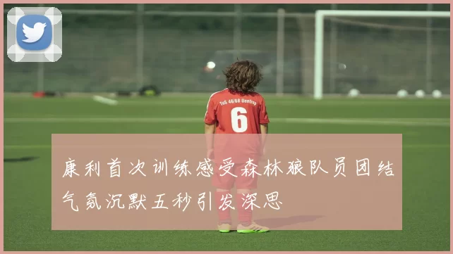 康利首次训练感受森林狼队员团结气氛沉默五秒引发深思