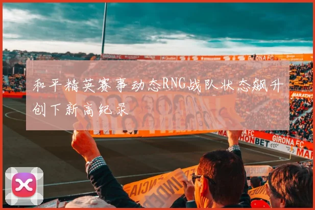 和平精英赛事动态RNG战队状态飙升创下新高纪录