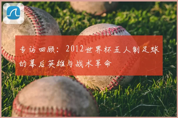 专访回顾:2012世界杯五人制足球的幕后英雄与战术革命