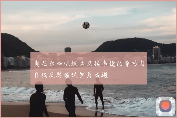 奥尼尔回忆权力交接韦德的争吵与自我反思感叹岁月流逝