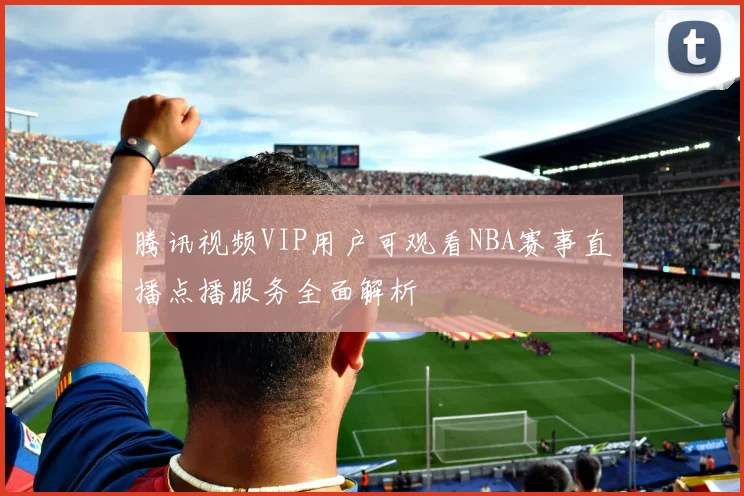 腾讯视频VIP用户可观看NBA赛事直播点播服务全面解析