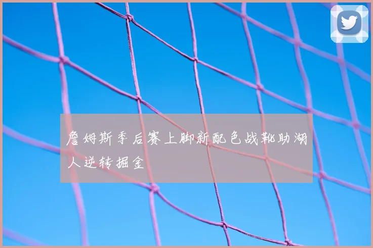 詹姆斯季后赛上脚新配色战靴助湖人逆转掘金