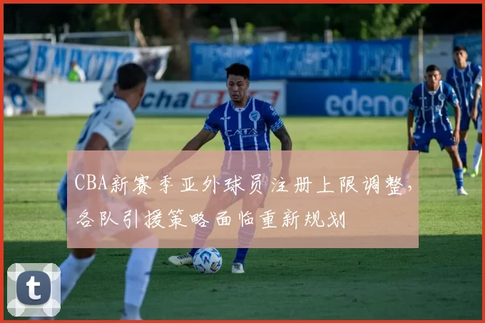 CBA新赛季亚外球员注册上限调整，各队引援策略面临重新规划