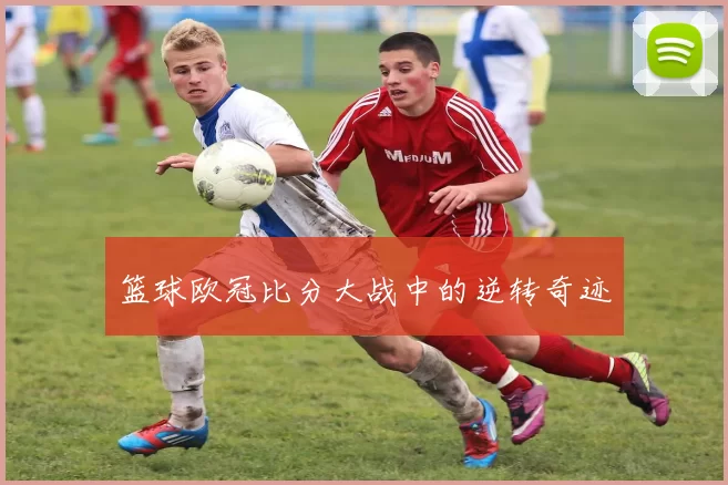 篮球欧冠比分大战中的逆转奇迹