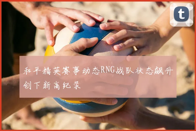 和平精英赛事动态RNG战队状态飙升创下新高纪录