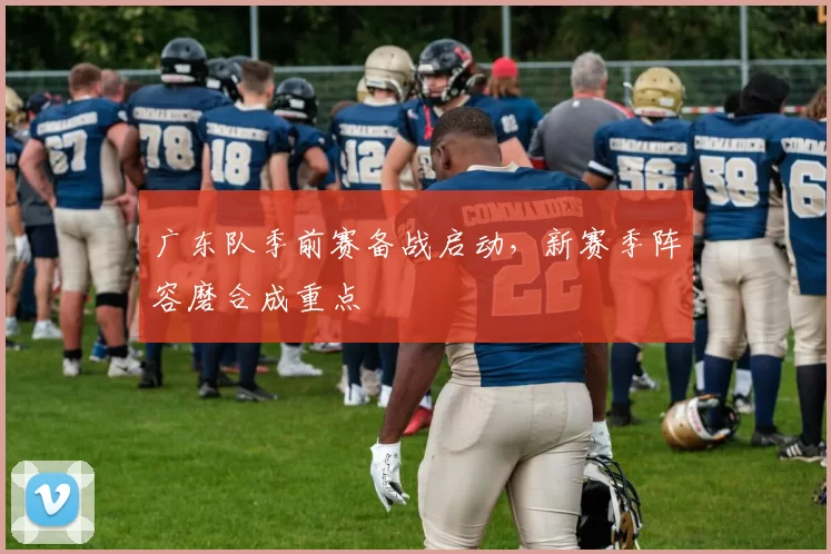 广东队季前赛备战启动，新赛季阵容磨合成重点