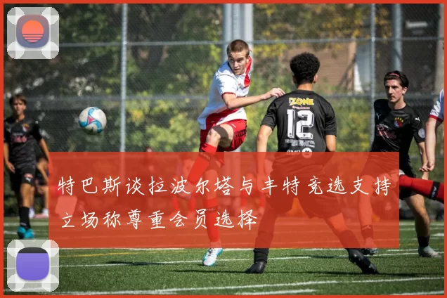 特巴斯谈拉波尔塔与丰特竞选支持立场称尊重会员选择