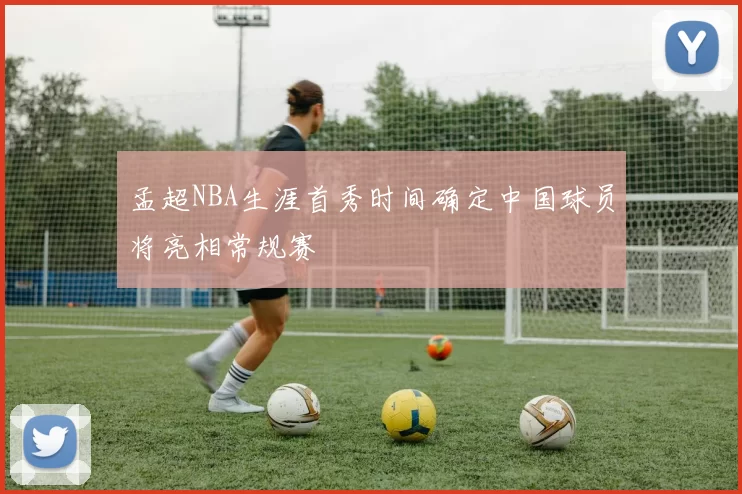 孟超NBA生涯首秀时间确定中国球员将亮相常规赛