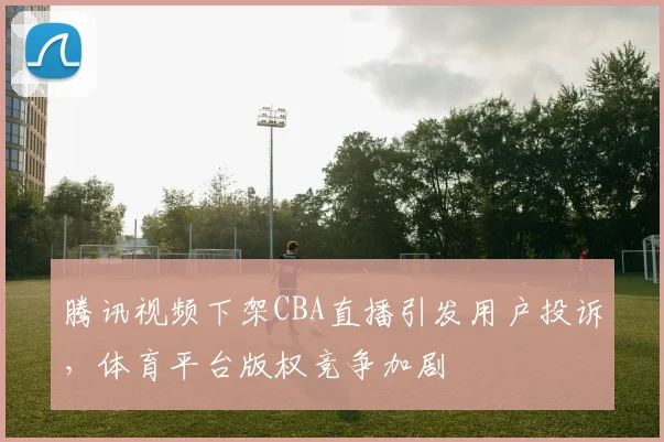腾讯视频下架CBA直播引发用户投诉，体育平台版权竞争加剧
