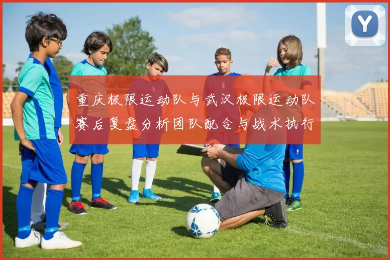 重庆极限运动队与武汉极限运动队赛后复盘分析团队配合与战术执行情况